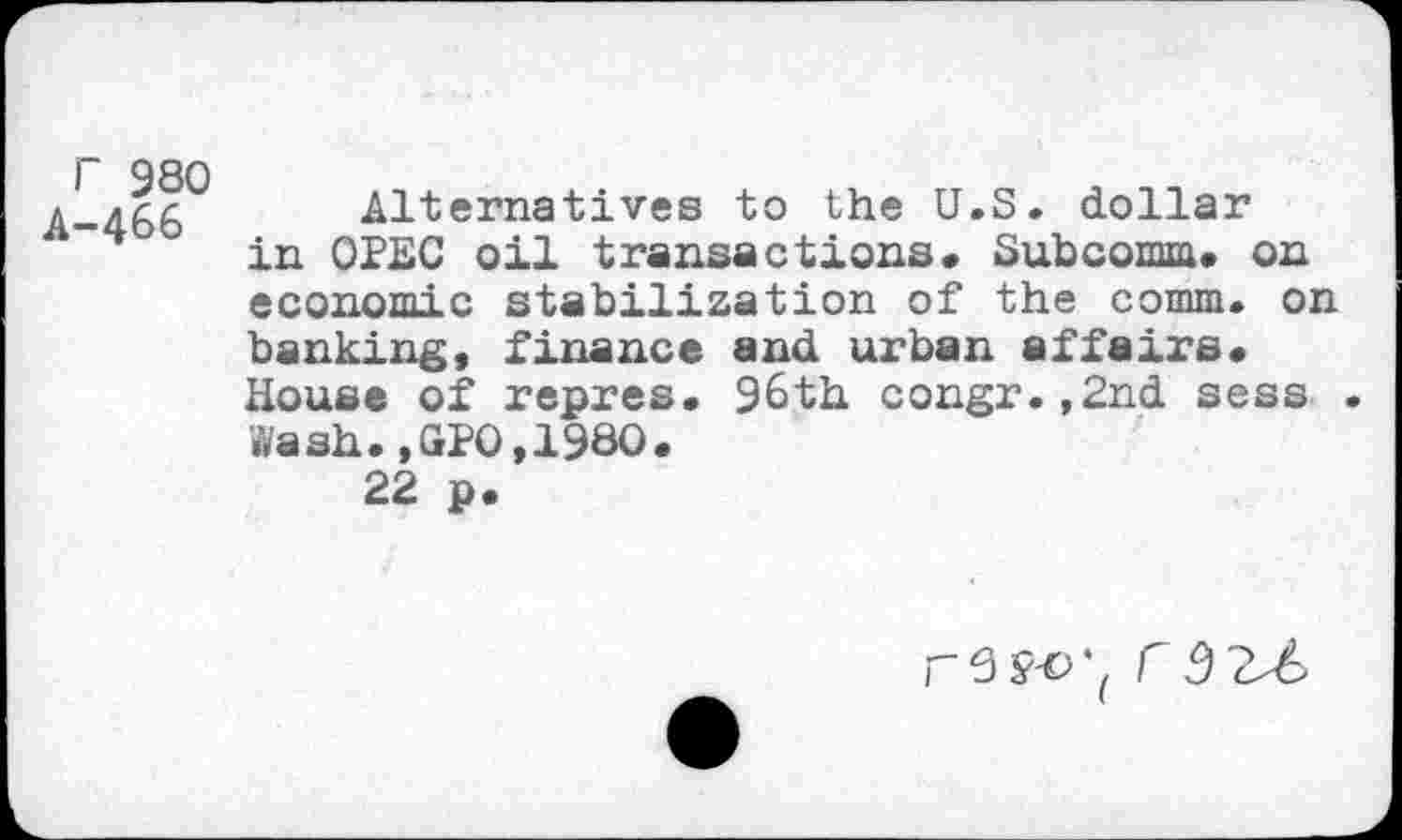 ﻿r 980 A-4&6
Alternatives to the U.S. dollar in OPEC oil transactions. Subcomm. on economic stabilization of the comm, on banking, finance and urban affairs. House of repres. 96th congr.,2nd sess . Wash.,GPO,I960.
22 p.
rW( C5 2Z